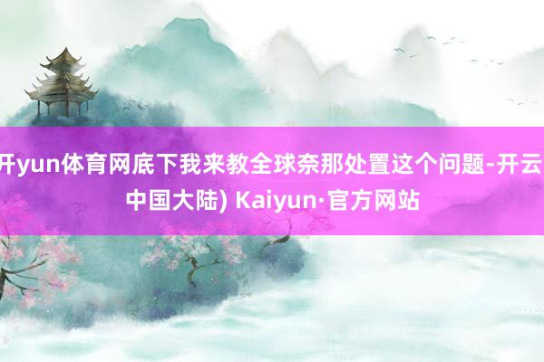 开yun体育网底下我来教全球奈那处置这个问题-开云(中国大陆) Kaiyun·官方网站
