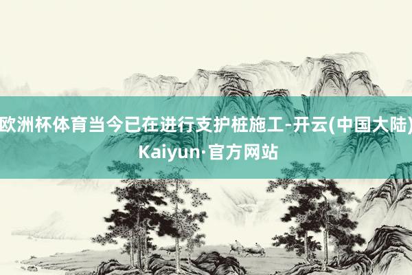 欧洲杯体育当今已在进行支护桩施工-开云(中国大陆) Kaiyun·官方网站