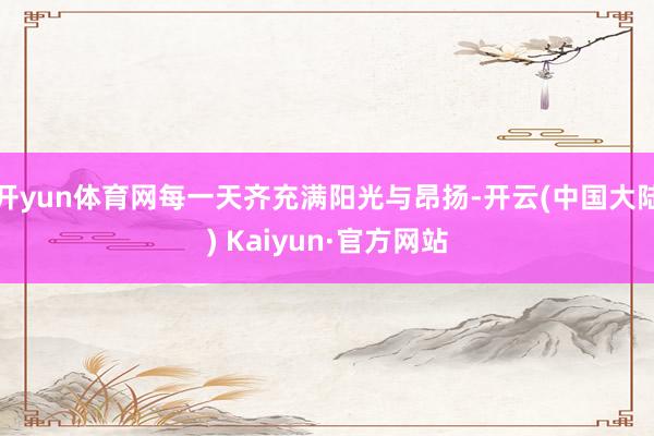 开yun体育网每一天齐充满阳光与昂扬-开云(中国大陆) Kaiyun·官方网站