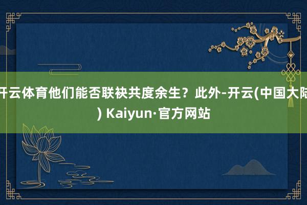 开云体育他们能否联袂共度余生？此外-开云(中国大陆) Kaiyun·官方网站
