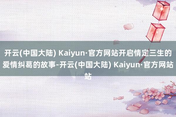 开云(中国大陆) Kaiyun·官方网站开启情定三生的爱情纠葛的故事-开云(中国大陆) Kaiyun·官方网站