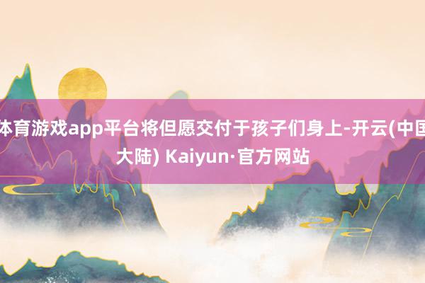 体育游戏app平台将但愿交付于孩子们身上-开云(中国大陆) Kaiyun·官方网站