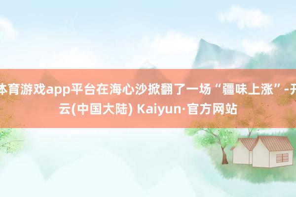 体育游戏app平台在海心沙掀翻了一场“疆味上涨”-开云(中国大陆) Kaiyun·官方网站