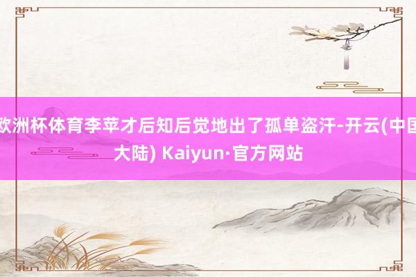 欧洲杯体育李苹才后知后觉地出了孤单盗汗-开云(中国大陆) Kaiyun·官方网站