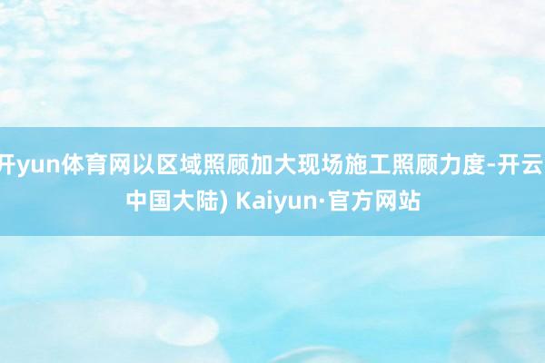 开yun体育网以区域照顾加大现场施工照顾力度-开云(中国大陆) Kaiyun·官方网站