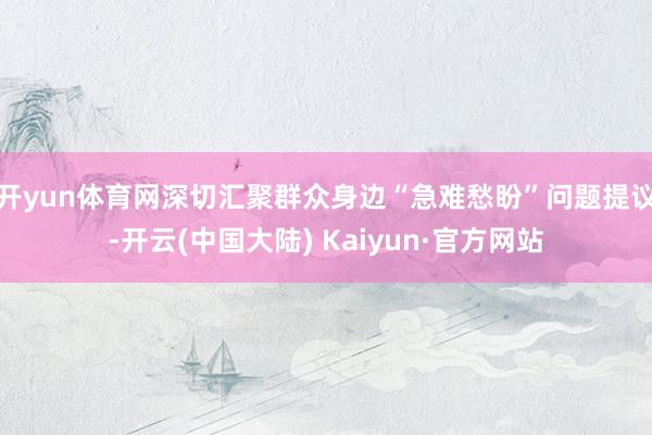 开yun体育网深切汇聚群众身边“急难愁盼”问题提议-开云(中国大陆) Kaiyun·官方网站