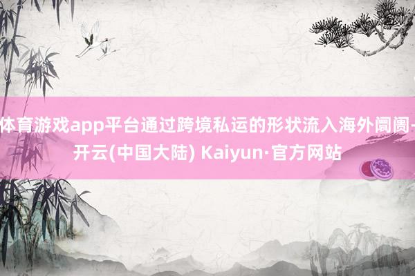体育游戏app平台通过跨境私运的形状流入海外阛阓-开云(中国大陆) Kaiyun·官方网站