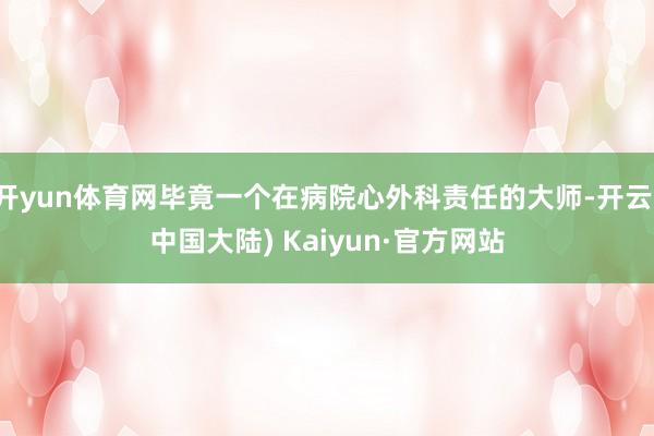 开yun体育网毕竟一个在病院心外科责任的大师-开云(中国大陆) Kaiyun·官方网站