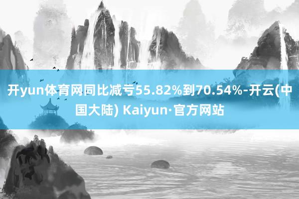 开yun体育网同比减亏55.82%到70.54%-开云(中国大陆) Kaiyun·官方网站