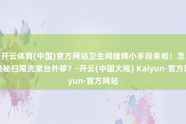 开云体育(中国)官方网站卫生间缠绵小手段来啦！怎样隐秘扫尾洗漱台外移？-开云(中国大陆) Kaiyun·官方网站
