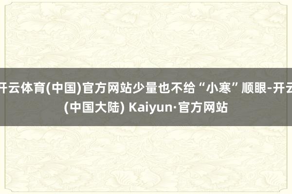 开云体育(中国)官方网站少量也不给“小寒”顺眼-开云(中国大陆) Kaiyun·官方网站