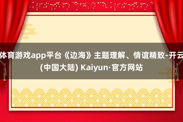 体育游戏app平台《边海》主题理解、情谊精致-开云(中国大陆) Kaiyun·官方网站