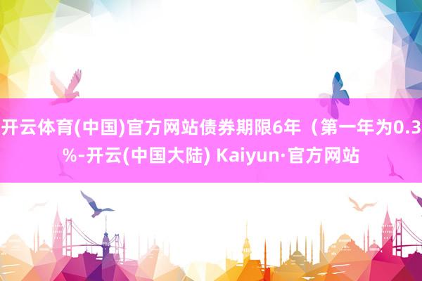 开云体育(中国)官方网站债券期限6年（第一年为0.3%-开云(中国大陆) Kaiyun·官方网站