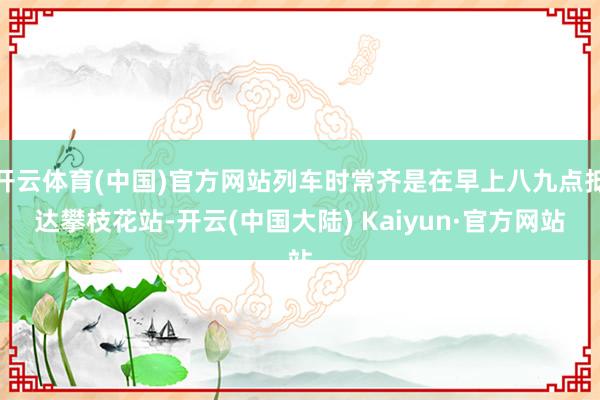 开云体育(中国)官方网站列车时常齐是在早上八九点抵达攀枝花站-开云(中国大陆) Kaiyun·官方网站
