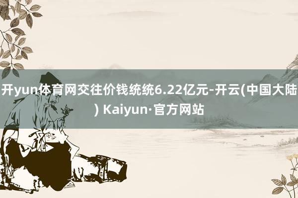 开yun体育网交往价钱统统6.22亿元-开云(中国大陆) Kaiyun·官方网站