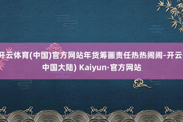 开云体育(中国)官方网站年货筹画责任热热闹闹-开云(中国大陆) Kaiyun·官方网站