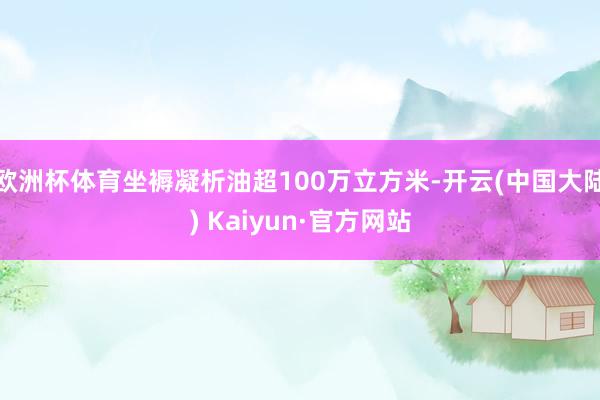 欧洲杯体育坐褥凝析油超100万立方米-开云(中国大陆) Kaiyun·官方网站