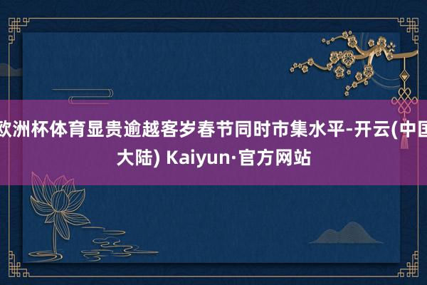 欧洲杯体育显贵逾越客岁春节同时市集水平-开云(中国大陆) Kaiyun·官方网站