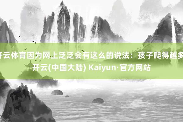 开云体育因为网上泛泛会有这么的说法：孩子爬得越多-开云(中国大陆) Kaiyun·官方网站