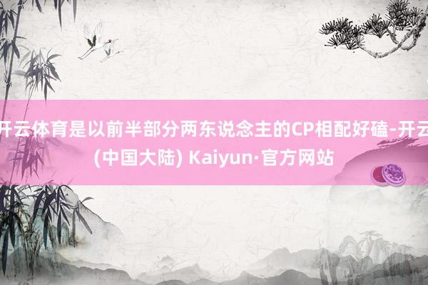 开云体育是以前半部分两东说念主的CP相配好磕-开云(中国大陆) Kaiyun·官方网站