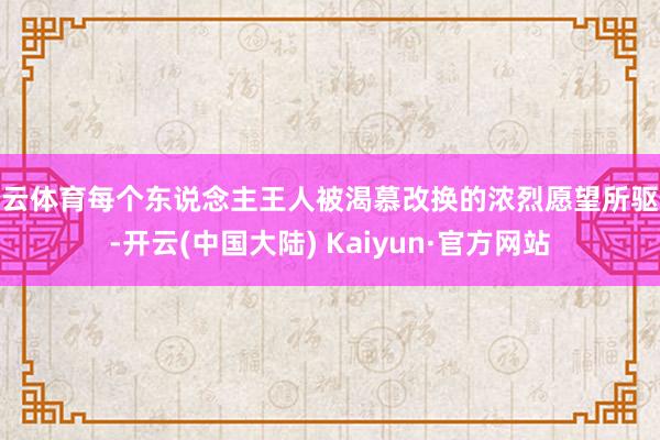 开云体育每个东说念主王人被渴慕改换的浓烈愿望所驱使-开云(中国大陆) Kaiyun·官方网站