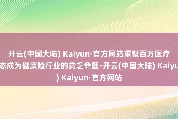 开云(中国大陆) Kaiyun·官方网站重塑百万医疗险的产物形态成为健康险行业的贫乏命题-开云(中国大陆) Kaiyun·官方网站