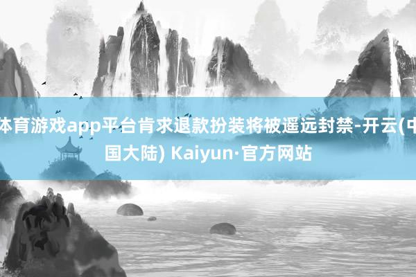 体育游戏app平台肯求退款扮装将被遥远封禁-开云(中国大陆) Kaiyun·官方网站