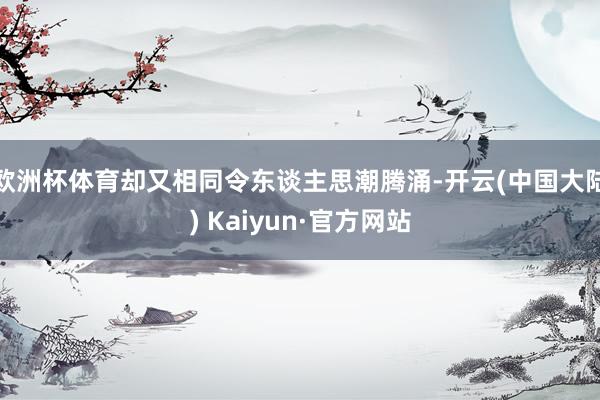 欧洲杯体育却又相同令东谈主思潮腾涌-开云(中国大陆) Kaiyun·官方网站
