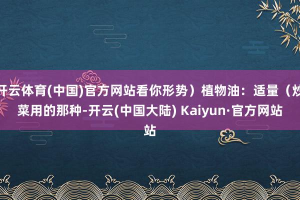 开云体育(中国)官方网站看你形势）植物油：适量（炒菜用的那种-开云(中国大陆) Kaiyun·官方网站