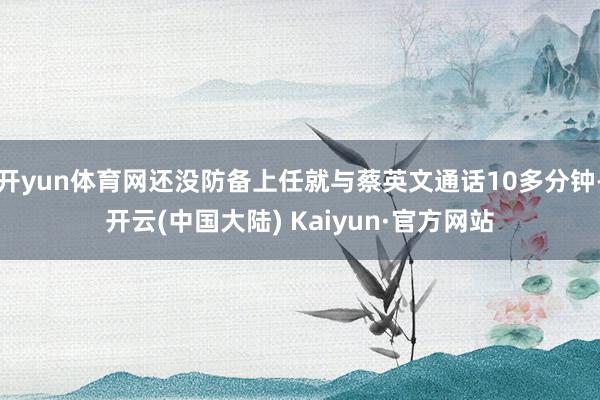 开yun体育网还没防备上任就与蔡英文通话10多分钟-开云(中国大陆) Kaiyun·官方网站