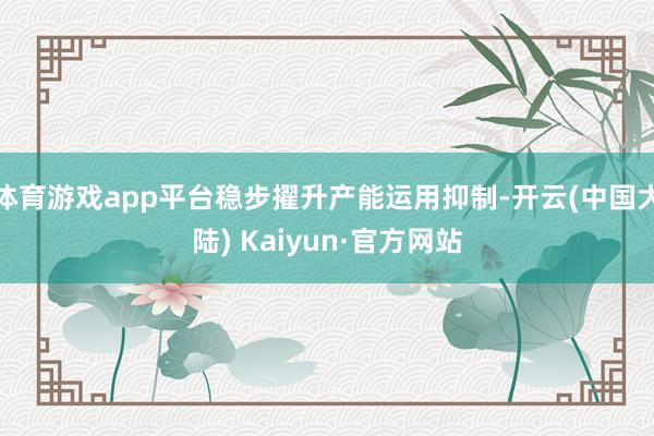 体育游戏app平台稳步擢升产能运用抑制-开云(中国大陆) Kaiyun·官方网站