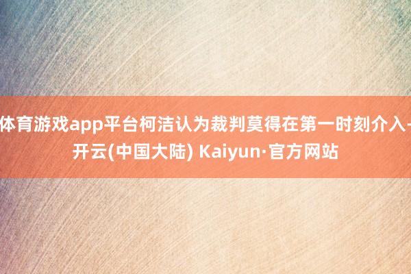 体育游戏app平台柯洁认为裁判莫得在第一时刻介入-开云(中国大陆) Kaiyun·官方网站