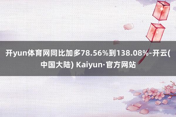 开yun体育网同比加多78.56%到138.08%-开云(中国大陆) Kaiyun·官方网站