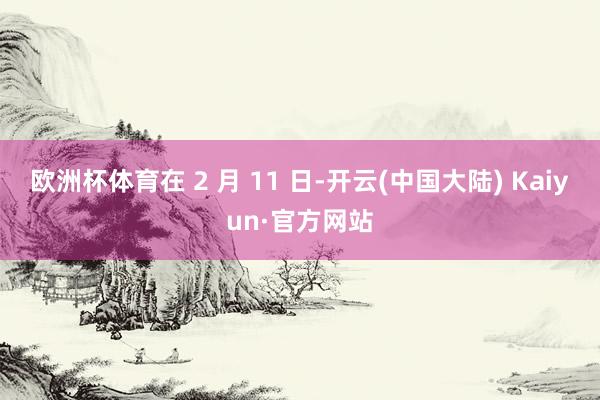欧洲杯体育在 2 月 11 日-开云(中国大陆) Kaiyun·官方网站