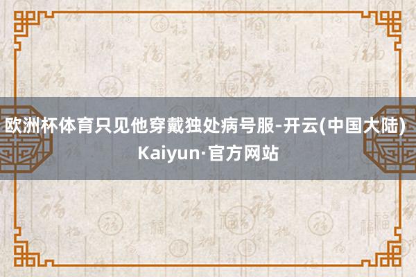 欧洲杯体育只见他穿戴独处病号服-开云(中国大陆) Kaiyun·官方网站