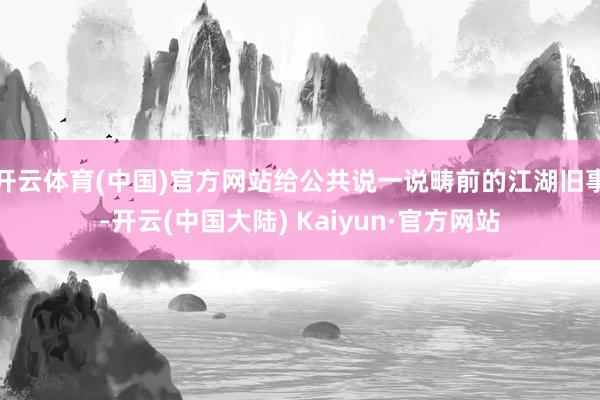 开云体育(中国)官方网站给公共说一说畴前的江湖旧事-开云(中国大陆) Kaiyun·官方网站