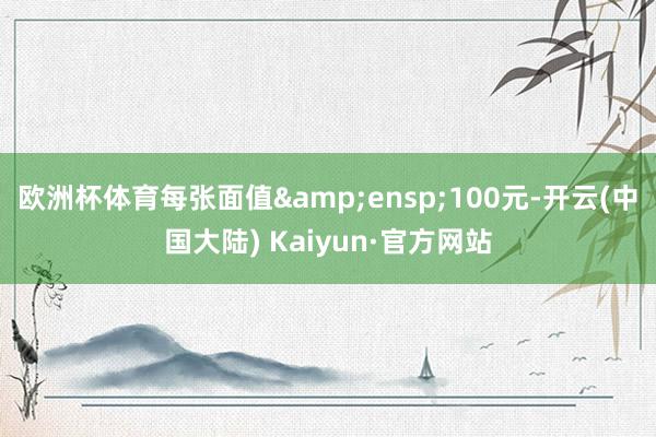 欧洲杯体育每张面值&ensp;100元-开云(中国大陆) Kaiyun·官方网站