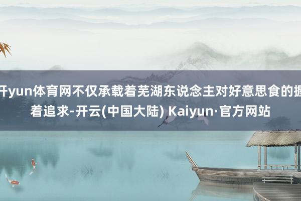 开yun体育网不仅承载着芜湖东说念主对好意思食的握着追求-开云(中国大陆) Kaiyun·官方网站