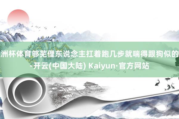 欧洲杯体育够芜俚东说念主扛着跑几步就喘得跟狗似的了-开云(中国大陆) Kaiyun·官方网站
