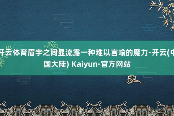开云体育眉宇之间显流露一种难以言喻的魔力-开云(中国大陆) Kaiyun·官方网站