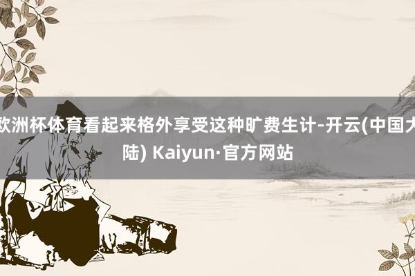 欧洲杯体育看起来格外享受这种旷费生计-开云(中国大陆) Kaiyun·官方网站
