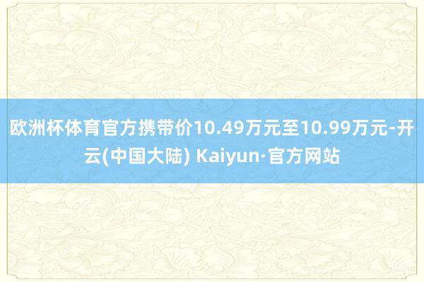 欧洲杯体育官方携带价10.49万元至10.99万元-开云(中国大陆) Kaiyun·官方网站
