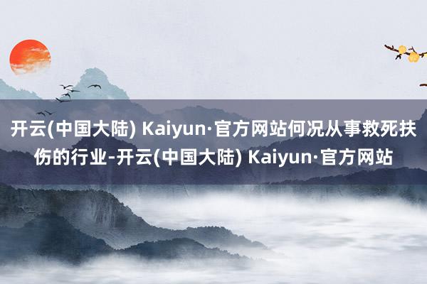 开云(中国大陆) Kaiyun·官方网站何况从事救死扶伤的行业-开云(中国大陆) Kaiyun·官方网站