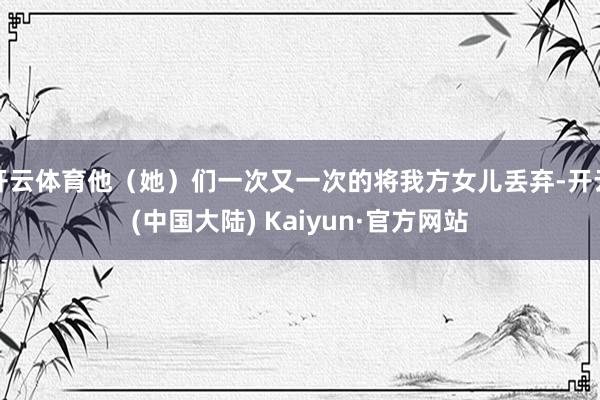 开云体育他（她）们一次又一次的将我方女儿丢弃-开云(中国大陆) Kaiyun·官方网站