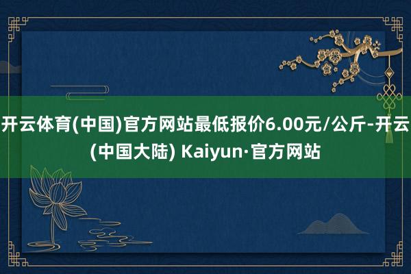 开云体育(中国)官方网站最低报价6.00元/公斤-开云(中国大陆) Kaiyun·官方网站