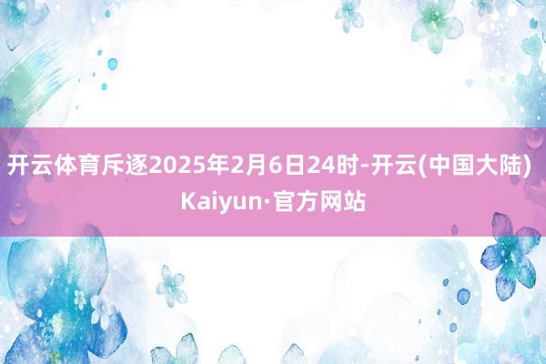 开云体育斥逐2025年2月6日24时-开云(中国大陆) Kaiyun·官方网站