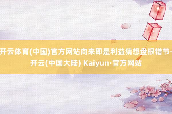开云体育(中国)官方网站向来即是利益猜想盘根错节-开云(中国大陆) Kaiyun·官方网站