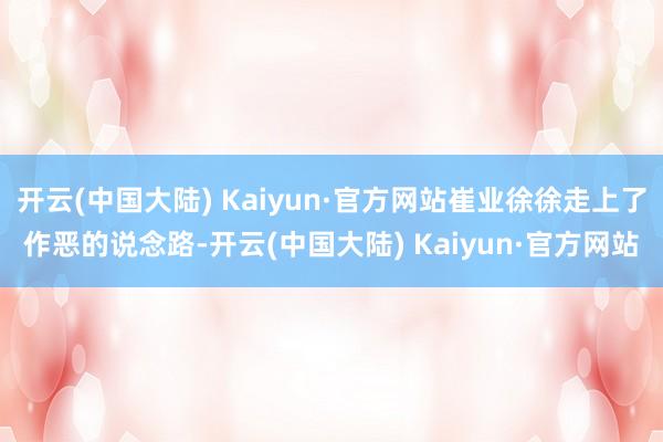 开云(中国大陆) Kaiyun·官方网站崔业徐徐走上了作恶的说念路-开云(中国大陆) Kaiyun·官方网站