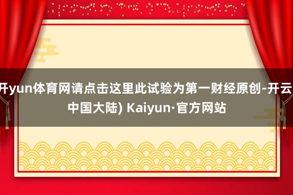 开yun体育网请点击这里此试验为第一财经原创-开云(中国大陆) Kaiyun·官方网站