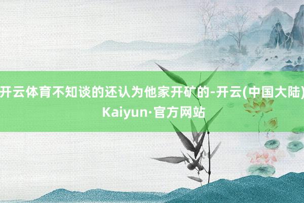 开云体育不知谈的还认为他家开矿的-开云(中国大陆) Kaiyun·官方网站